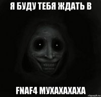 я буду тебя ждать в fnaf4 мухахахаха