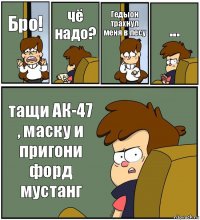 Бро! чё надо? Гедыон трахнул меня в лесу ... тащи АК-47 , маску и пригони форд мустанг