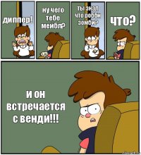 диппер! ну чего тебе мейбл? ты знал что робби зомби? что? и он встречается с венди!!!