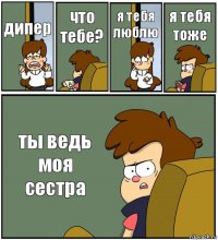 дипер что тебе? я тебя люблю я тебя тоже ты ведь моя сестра