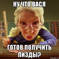 ну что вася готов получить пизды?