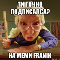 ти точно подписалса? на меми franik