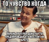 то чувство когда парень просрал деньги и ты предупреждал что не стоит их брать