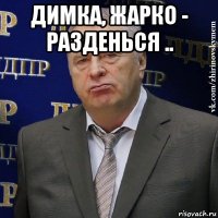 димка, жарко - разденься .. 