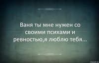 Ваня ты мне нужен со своими психами и ревностью,я люблю тебя...