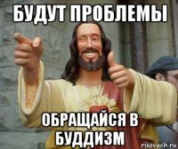 будут проблемы обращайся в буддизм