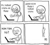 Я с тобой спать не буду даже если буду с тобой спать как так то? 