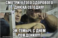 смотри, у того здорового днюха сегодня! эй, тёмыч, с днём рождения!!!