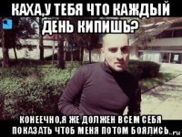 каха,у тебя что каждый день кипишь? конеечно,я же должен всем себя показать чтоб меня потом боялись