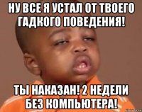 ну все я устал от твоего гадкого поведения! ты наказан! 2 недели без компьютера!