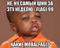 не, ну самый шин за эту неделю - flagi 99 какие moralfagi?