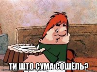  ти што сума сошёль?