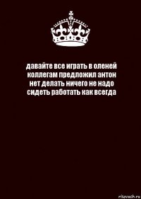 давайте все играть в оленей
коллегам предложил антон
нет делать ничего не надо
сидеть работать как всегда 