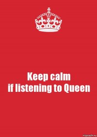 Keep calm
if listening to Queen