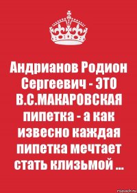 Андрианов Родион Сергеевич - ЭТО В.С.МАКАРОВСКАЯ пипетка - а как извесно каждая пипетка мечтает стать клизьмой ...