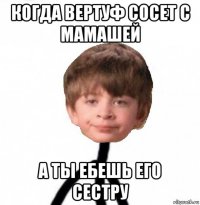 когда вертуф сосет с мамашей а ты ебешь его сестру