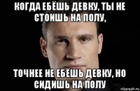 когда ебёшь девку, ты не стоишь на полу, точнее не ебёшь девку, но сидишь на полу