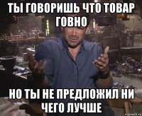 ты говоришь что товар говно но ты не предложил ни чего лучше