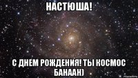 настюша! с днем рождения! ты космос банаан)