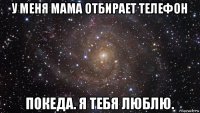 у меня мама отбирает телефон покеда. я тебя люблю.