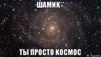 шамиk** ты просто kосмос