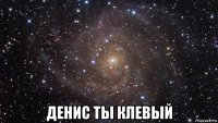  денис ты клевый