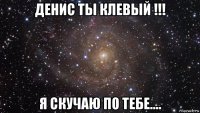 денис ты клевый !!! я скучаю по тебе....