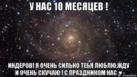 у нас 10 месяцев ! индеров! я очень сильно тебя люблю,жду и очень скучаю ! с праздником нас ♥