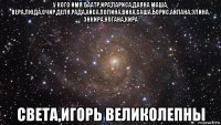 у кого имя баатр,ира,лариса,даяна маша, вера,люда,очир,деля,рада,айса,полина,вика,саша,борис,айлана,элина, энкира,ногана,кира света,игорь великолепны