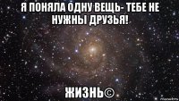 я поняла одну вещь- тебе не нужны друзья! жизнь©