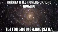 никита я тебя очень сильно люблю ты только мой,навсегда