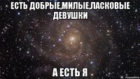 есть добрые,милые,ласковые девушки а есть я