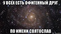 у всех есть офигенный друг по имени святослав