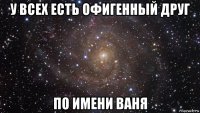 у всех есть офигенный друг по имени ваня