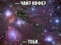 — чай? кофе? — тебя.