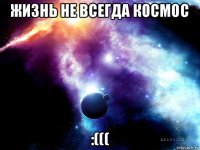 жизнь не всегда космос :(((