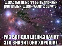 щекастые не могут быть плохими или злыми. щеки–гарант доброты. раз бог дал щеки,значит это значит они хорошие.