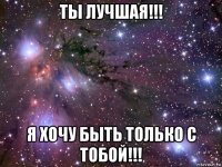 ты лучшая!!! я хочу быть только с тобой!!!