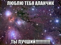 люблю тебя аланчик ты лучший!!!!!!!!!!!