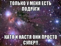 только у меня есть подруги катя и настя они просто супер!!