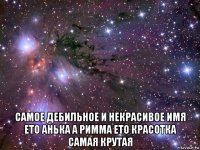  самое дебильное и некрасивое имя ето анька а римма ето красотка самая крутая