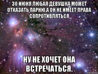 30 июня любая девушка может отказать парню.а он не имеет права сопротивляться ну не хочет она встречаться.