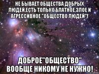 не бывает общества добрых людей,есть только блатное,злое и агрессивное "общество людей"! доброе"общество" вообще никому не нужно!