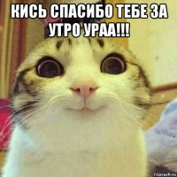 кись спасибо тебе за утро ураа!!! 