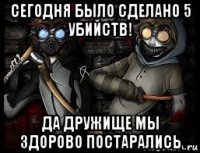 сегодня было сделано 5 убийств! да дружище мы здорово постарались