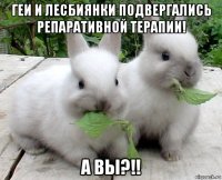 геи и лесбиянки подвергались репаративной терапии! а вы?!!