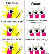 кто мы? Люди! Что мы хотим? Что бы нас не обижали и не предавали Что мы для этого делаем? Обижаем и предаем =_=