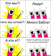 Кто мы?! Люди! чего мы хотим?! Много бабла! А кто я!? Какой-то дебилка,который у нас все расспрашивает!