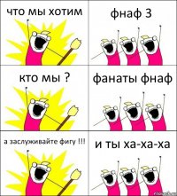 что мы хотим фнаф 3 кто мы ? фанаты фнаф а заслуживайте фигу !!! и ты ха-ха-ха