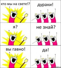 кто мы на свете!? дураки! я? не знай? вы гавно! да!